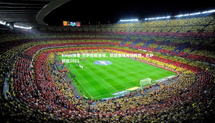 kaiyu体育-巴萨险胜晋级，欧冠赛场再创辉煌，巴萨欧冠2021