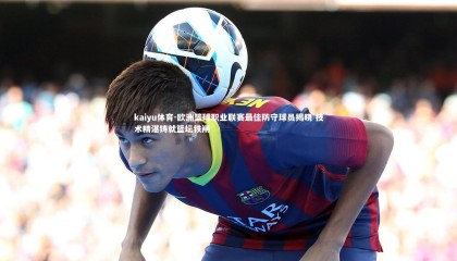 kaiyu体育-欧洲篮球职业联赛最佳防守球员揭晓 技术精湛铸就篮坛铁闸