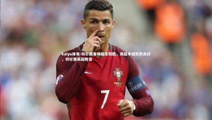 kaiyu体育-切尔西客场稳定取胜，英超争冠形势良好，切尔西英超阵容