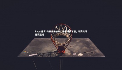 kaiyu体育-马赛客场惨败，排名继续下滑，马赛足球比赛直播