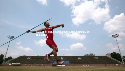 kaiyu体育-土耳其队对阵立陶宛队力取晋级先机，足球土耳其队