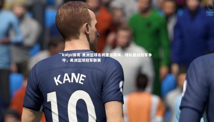 kaiyu体育-美洲篮球名将重返赛场，球队备战冠军争夺，美洲篮球冠军联赛