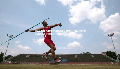 kaiyu体育-小区物业公司开展环境整治行动，小区物业公司开展环境整治行动方案